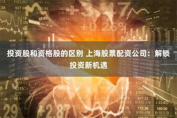 投资股和资格股的区别 上海股票配资公司：解锁投资新机遇