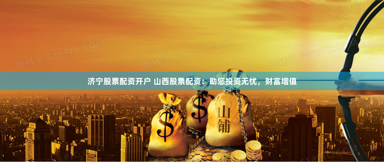 济宁股票配资开户 山西股票配资：助您投资无忧，财富增值