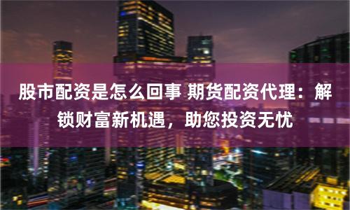 股市配资是怎么回事 期货配资代理：解锁财富新机遇，助您投资无忧