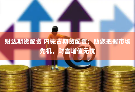 财达期货配资 内蒙古期货配资：助您把握市场先机，财富增值无忧