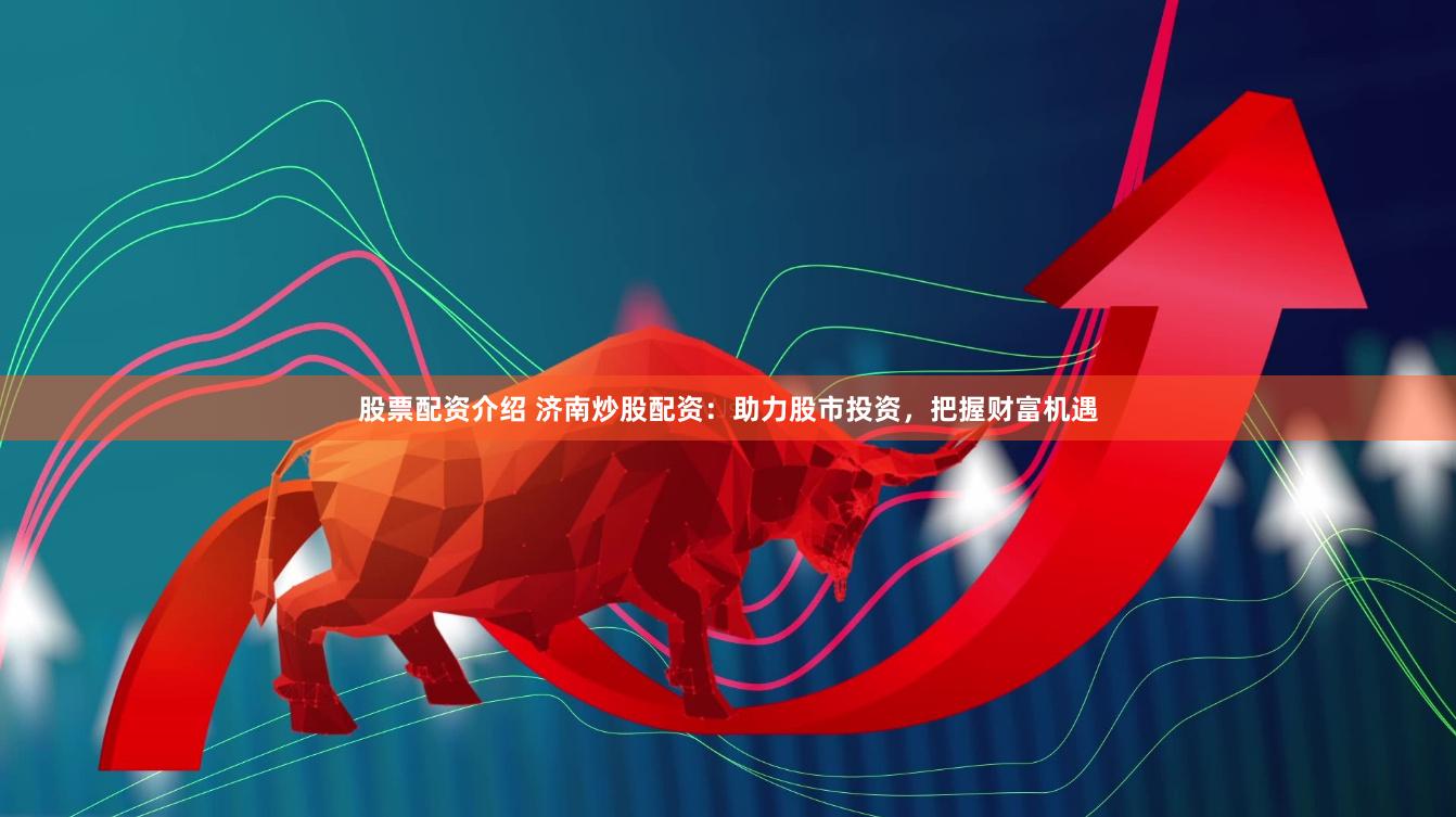 股票配资介绍 济南炒股配资：助力股市投资，把握财富机遇