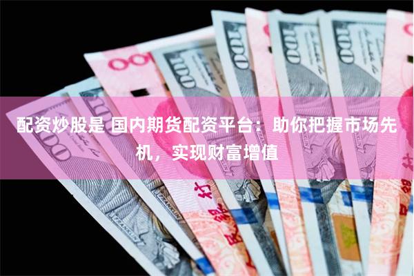 配资炒股是 国内期货配资平台：助你把握市场先机，实现财富增值