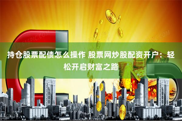 持仓股票配债怎么操作 股票网炒股配资开户：轻松开启财富之路