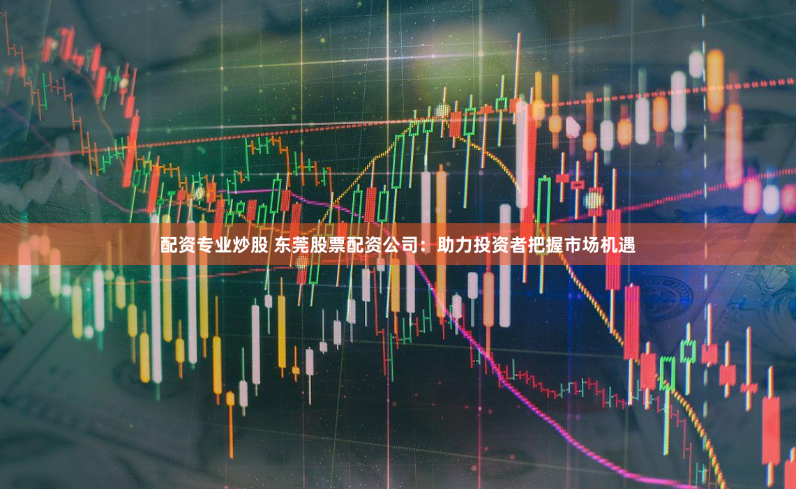 配资专业炒股 东莞股票配资公司：助力投资者把握市场机遇