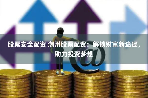 股票安全配资 潮州股票配资：解锁财富新途径，助力投资梦想