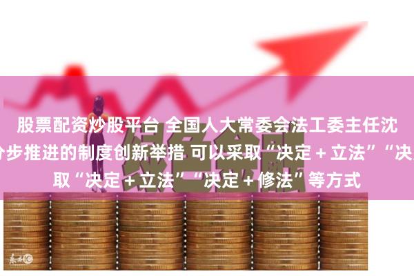 股票配资炒股平台 全国人大常委会法工委主任沈春耀：对于需要分步推进的制度创新举措 可以采取“决定＋立法”“决定＋修法”等方式