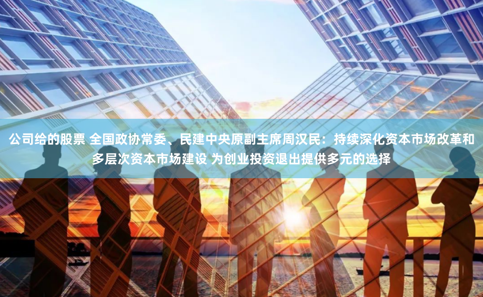 公司给的股票 全国政协常委、民建中央原副主席周汉民：持续深化资本市场改革和多层次资本市场建设 为创业投资退出提供多元的选择