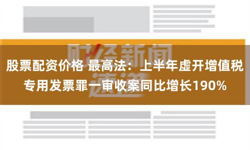 股票配资价格 最高法：上半年虚开增值税专用发票罪一审收案同比增长190%