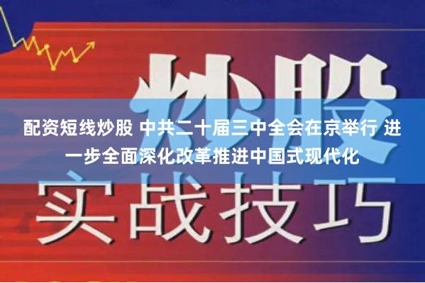 配资短线炒股 中共二十届三中全会在京举行 进一步全面深化改革推进中国式现代化