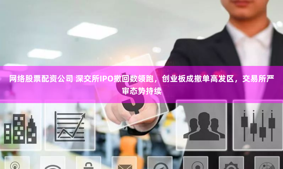 网络股票配资公司 深交所IPO撤回数领跑，创业板成撤单高发区，交易所严审态势持续