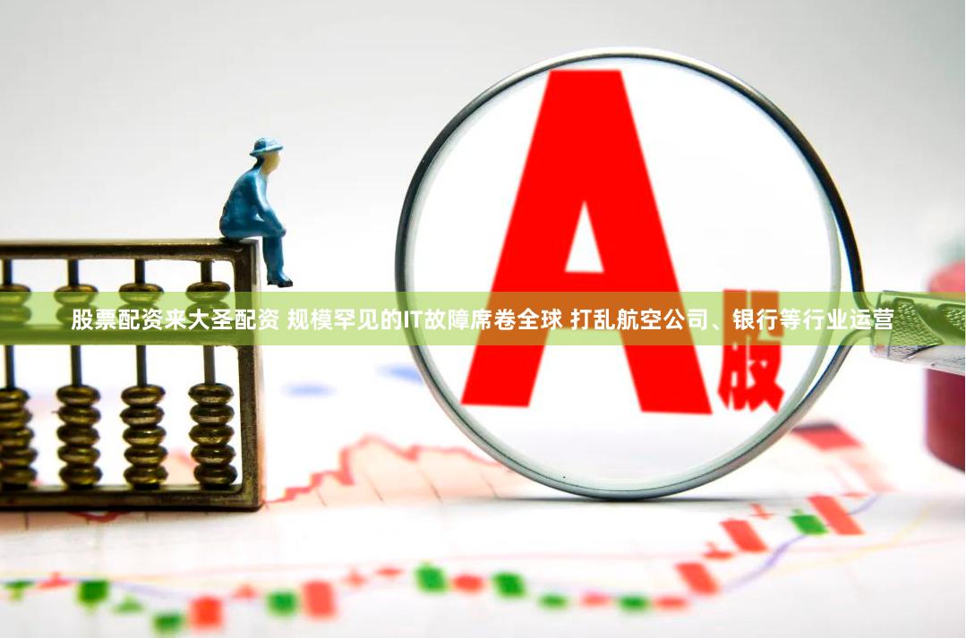 股票配资来大圣配资 规模罕见的IT故障席卷全球 打乱航空公司、银行等行业运营