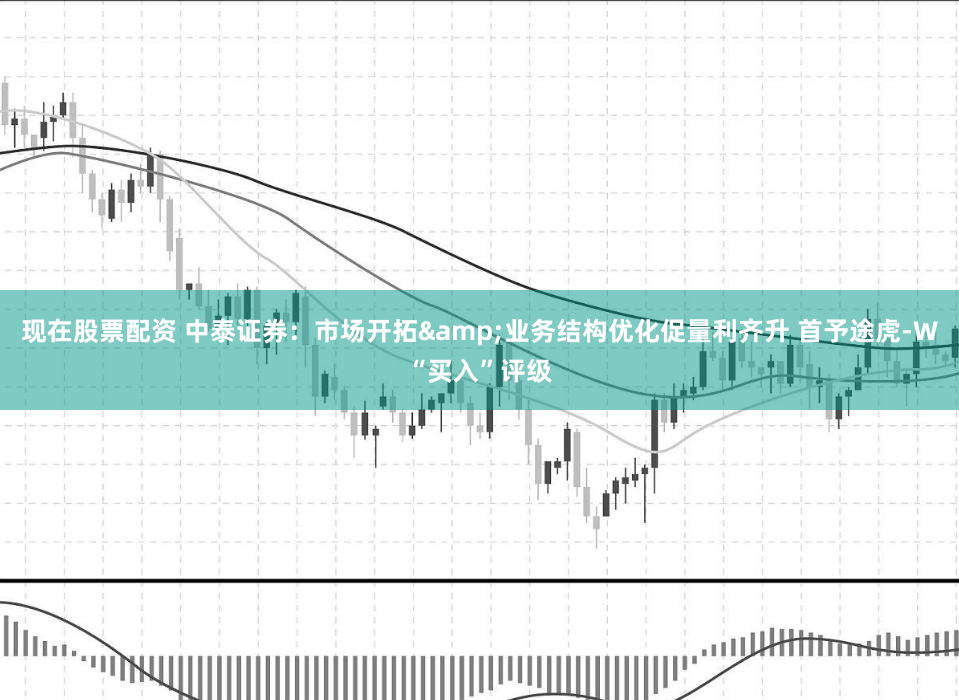 现在股票配资 中泰证券：市场开拓&业务结构优化促量利齐升 首予途虎-W“买入”评级