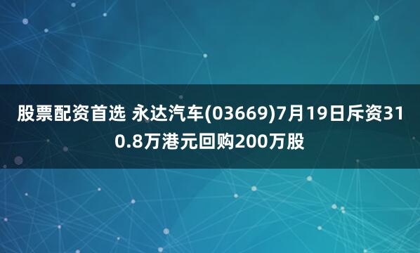 股票配资首选 永达汽车(03669)7月19日斥资310.8万港元回购200万股