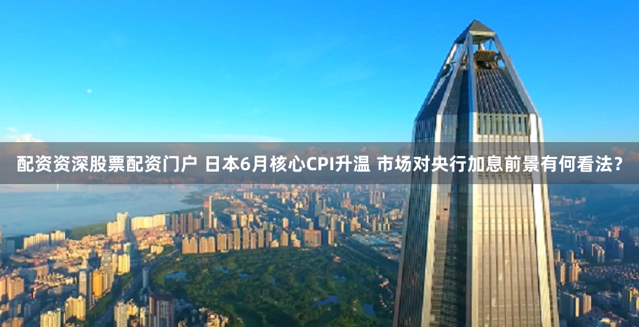 配资资深股票配资门户 日本6月核心CPI升温 市场对央行加息前景有何看法？