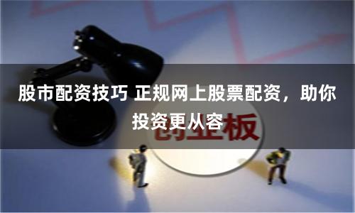 股市配资技巧 正规网上股票配资，助你投资更从容