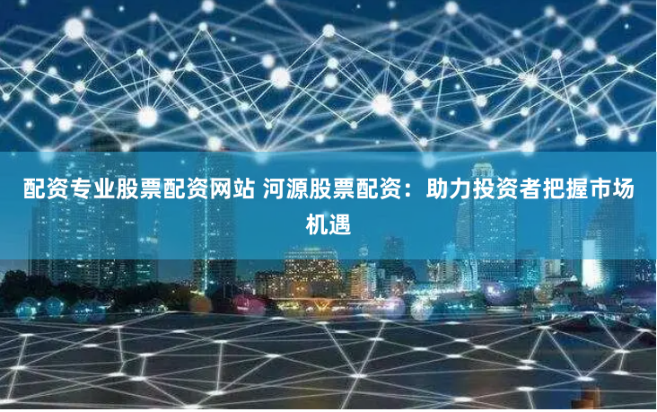 配资专业股票配资网站 河源股票配资:助力投资者把握市场机遇