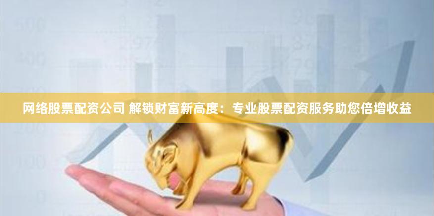 网络股票配资公司 解锁财富新高度：专业股票配资服务助您倍增收益