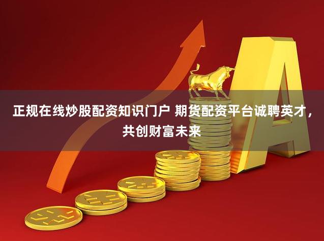 正规在线炒股配资知识门户 期货配资平台诚聘英才，共创财富未来