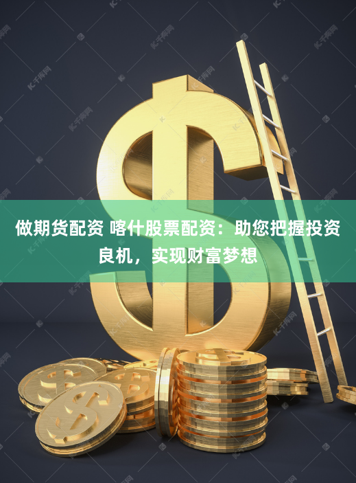 做期货配资 喀什股票配资：助您把握投资良机，实现财富梦想