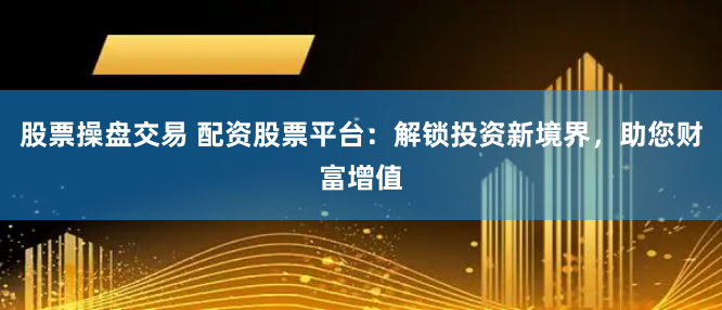 股票操盘交易 配资股票平台：解锁投资新境界，助您财富增值