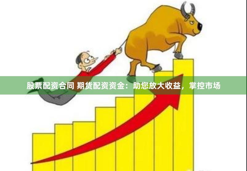 股票配资合同 期货配资资金：助您放大收益，掌控市场