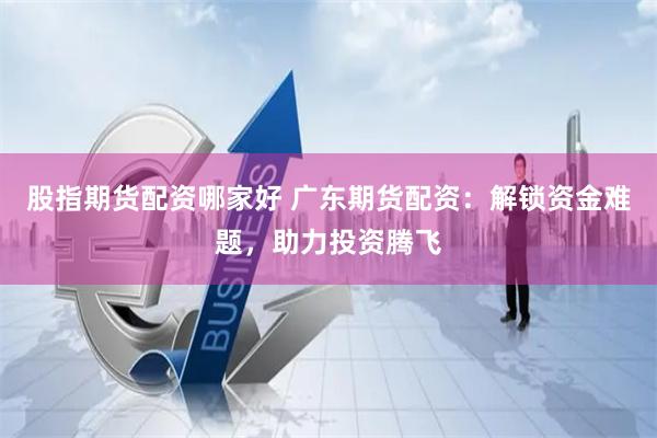 股指期货配资哪家好 广东期货配资：解锁资金难题，助力投资腾飞