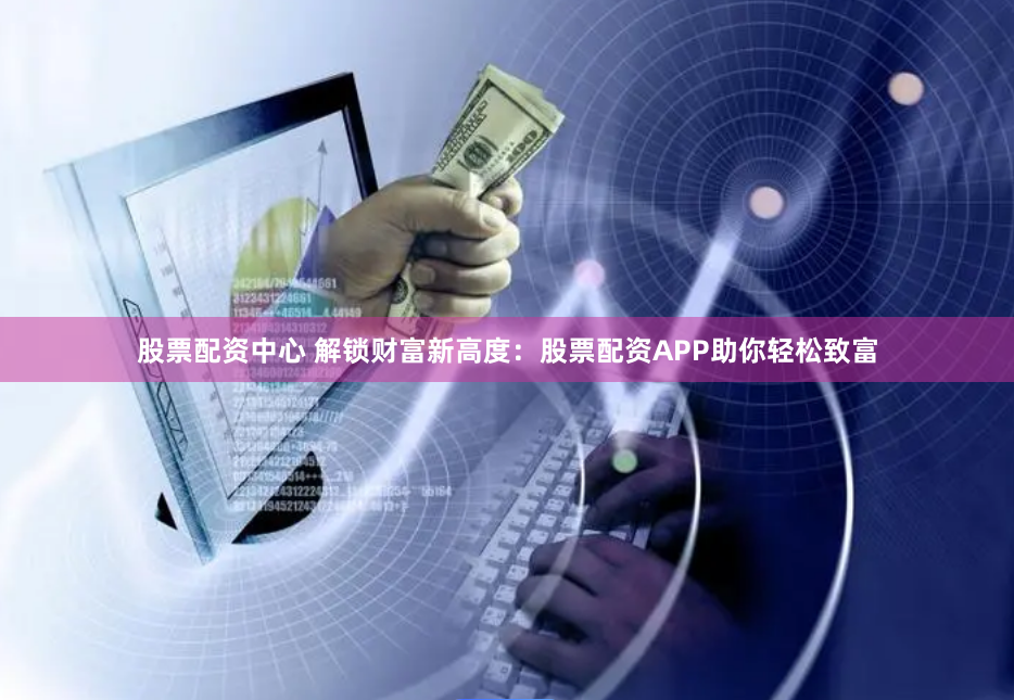股票配资中心 解锁财富新高度：股票配资APP助你轻松致富
