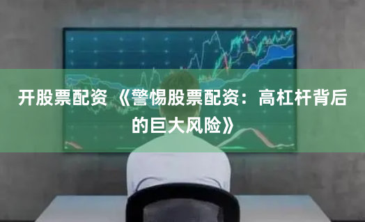 开股票配资 《警惕股票配资：高杠杆背后的巨大风险》